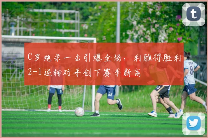 C罗绝杀一击引爆全场,利雅得胜利2-1逆转对手创下赛季新高