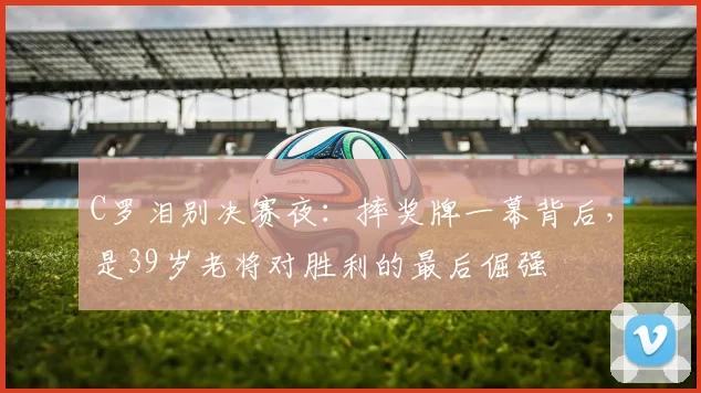 C罗泪别决赛夜:摔奖牌一幕背后,是39岁老将对胜利的最后倔强