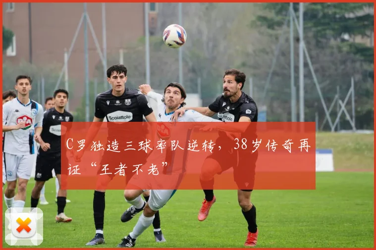 C罗独造三球率队逆转,38岁传奇再证“王者不老”