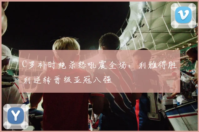 C罗补时绝杀怒吼震全场,利雅得胜利逆转晋级亚冠八强