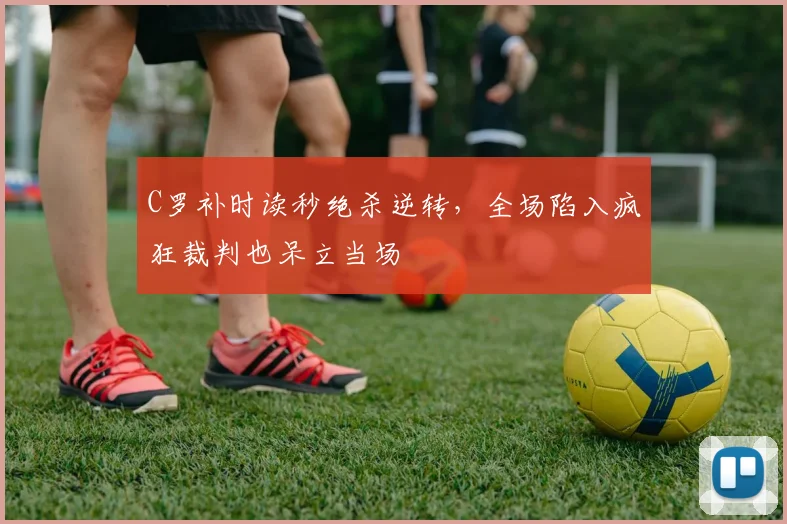 C罗补时读秒绝杀逆转,全场陷入疯狂裁判也呆立当场