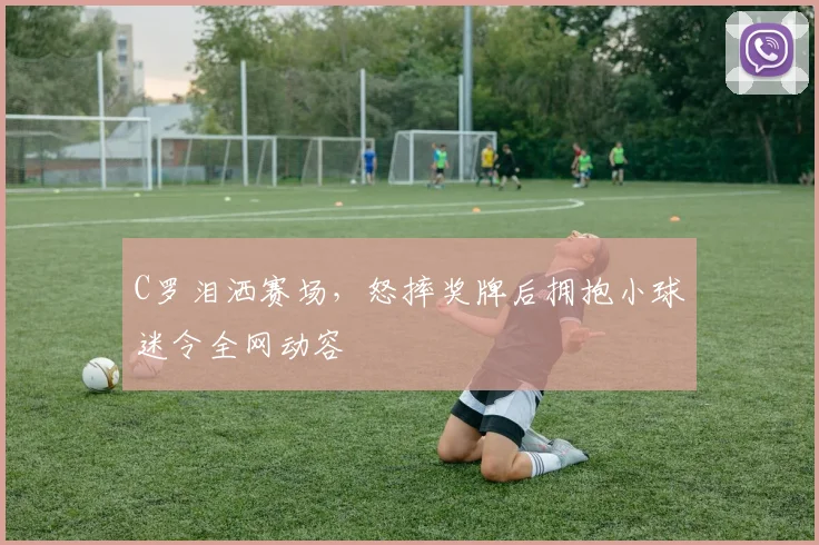 C罗泪洒赛场,怒摔奖牌后拥抱小球迷令全网动容