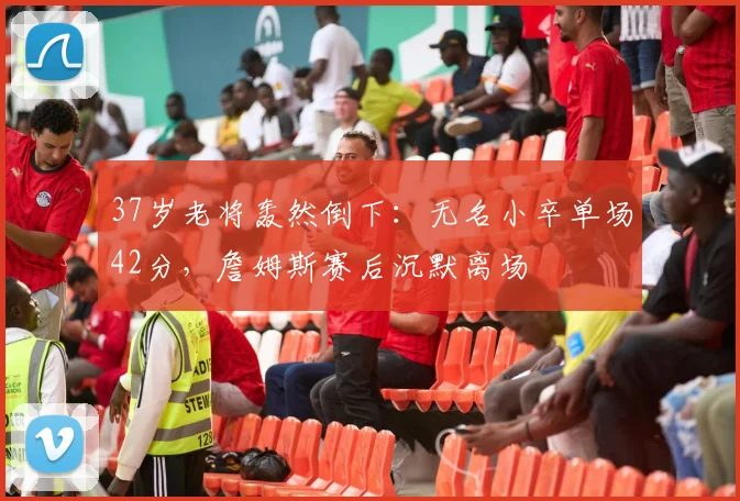 37岁老将轰然倒下:无名小卒单场42分,詹姆斯赛后沉默离场